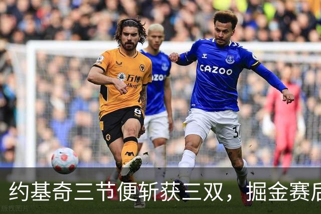 约基奇三节便斩获三双，掘金赛后盛赞其表现